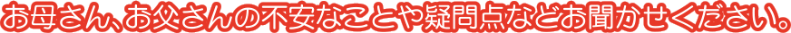 お母さん、お父さんの不安なことや疑問点などお聞かせください。